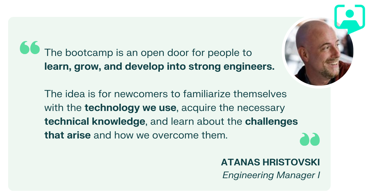 Atanas has a quote about the Bootcamp, "The bootcamp is an open door for people to  learn, grow, and develop into strong engineers.  The idea is for newcomers to familiarize themselves with the technology we use, acquire the necessary technical knowledge, and learn about the challenges that arise and how we overcome them. "